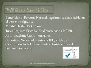 Beneficiario: Persona Natural, legalmente establecida en
el país o inmigrante.
Monto: Hasta US $ 80.000
Tasa: Reajustable cada 180 días en base a la TPR
Amortización: Pagos mensuales
Garantías: Negociadas entre la IFI y el BF de
conformidad a la Ley General de Instituciones del
Sistema Financiero.

"HCD P-16 Dellanara Santillan Mazzini"

 