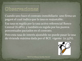 Cuando uno hace el contrato inmobiliario uno firma un
pagaré el cual indica que la tasa es reajustable.
Esa tasa es regida por la tasa activa referencial Banco
Central (6.18%), y también es regida por los puntos
porcentuales pactados en el contrato.
Pero esta tasa de interés ajustable no puede pasar la tasa
de vivienda máxima dada por el BCE vigente (11.33%).

"HCD P-16 Dellanara Santillan Mazzini"

 