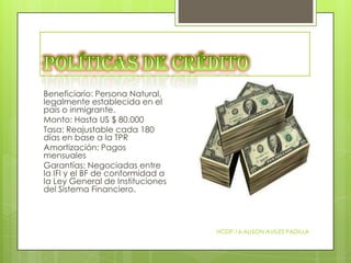 Beneficiario: Persona Natural,
legalmente establecida en el
país o inmigrante.
Monto: Hasta US $ 80.000
Tasa: Reajustable cada 180
días en base a la TPR
Amortización: Pagos
mensuales
Garantías: Negociadas entre
la IFI y el BF de conformidad a
la Ley General de Instituciones
del Sistema Financiero.

HCDP-16-ALISON AVILES PADILLA

 