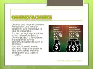 Cuando uno hace el contrato
inmobiliario uno firma un
pagaré el cual indica que la
tasa es reajustable.
Esa tasa es regida por la tasa
activa referencial Banco
Central (6.18%), y también es
regida por los puntos
porcentuales pactados en el
contrato.
Pero esta tasa de interés
ajustable no puede pasar la
tasa de vivienda máxima
dada por el BCE vigente
(11.33%).
HCDP-16-ALISON AVILES PADILLA

 