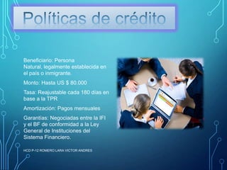 Beneficiario: Persona
Natural, legalmente establecida en
el país o inmigrante.
Monto: Hasta US $ 80.000

Tasa: Reajustable cada 180 días en
base a la TPR
Amortización: Pagos mensuales
Garantías: Negociadas entre la IFI
y el BF de conformidad a la Ley
General de Instituciones del
Sistema Financiero.
HCD P-12 ROMERO LARA VICTOR ANDRES

 