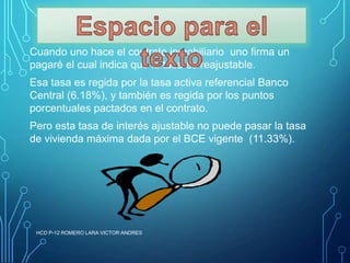 Cuando uno hace el contrato inmobiliario uno firma un
pagaré el cual indica que la tasa es reajustable.
Esa tasa es regida por la tasa activa referencial Banco
Central (6.18%), y también es regida por los puntos
porcentuales pactados en el contrato.
Pero esta tasa de interés ajustable no puede pasar la tasa
de vivienda máxima dada por el BCE vigente (11.33%).

HCD P-12 ROMERO LARA VICTOR ANDRES

 