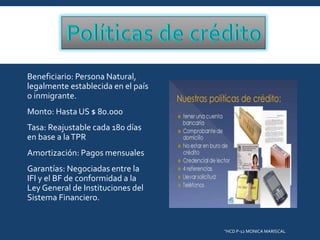 Beneficiario: Persona Natural,
legalmente establecida en el país
o inmigrante.
Monto: Hasta US $ 80.000
Tasa: Reajustable cada 180 días
en base a la TPR
Amortización: Pagos mensuales
Garantías: Negociadas entre la
IFI y el BF de conformidad a la
Ley General de Instituciones del
Sistema Financiero.

"HCD P-12 MONICA MARISCAL

 