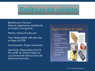 Beneficiario: Persona
Natural, legalmente establecida
en el país o inmigrante.
Monto: Hasta US $ 80.000
Tasa: Reajustable cada 180 días
en base a la TPR
Amortización: Pagos mensuales
Garantías: Negociadas entre la
IFI y el BF de conformidad a la
Ley General de Instituciones del
Sistema Financiero.

"HCD P-12 MONICA MARISCAL

 