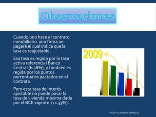 Cuando uno hace el contrato
inmobiliario uno firma un
pagaré el cual indica que la
tasa es reajustable.
Esa tasa es regida por la tasa
activa referencial Banco
Central (6.18%), y también es
regida por los puntos
porcentuales pactados en el
contrato.
Pero esta tasa de interés
ajustable no puede pasar la
tasa de vivienda máxima dada
por el BCE vigente (11.33%).
"HCD P-12 MONICA MARISCAL

 