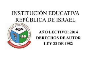 INSTITUCIÓN EDUCATIVA 
REPÚBLICA DE ISRAEL 
AÑO LECTIVO: 2014 
DERECHOS DE AUTOR 
LEY 23 DE 1982 
 