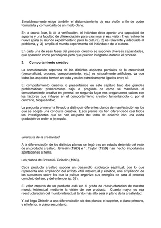 Simultáneamente exige también el distanciamiento de esa visión a fin de poder
formularla y comunicarla de un modo claro.
En la cuarta fase, la de la verificación, el individuo debe aportar una capacidad de
aguante y una facultad de diferenciación para examinar si esa visión 1) es realmente
nueva (para su mundo experimental o para la cultura), 2) es relevante y adecuada al
problema, y 3) amplía el mundo experimenta del individuo o de la cultura.
En cada una de esas fases del proceso creativo se suponen diversas capacidades,
que aparecen como paradójicas pero que pueden integrarse durante el proceso.
3. Comportamiento creativo
La consideración separada de los distintos aspectos parciales de la creatividad
(personalidad, proceso, comportamiento, etc.) es naturalmente artificioso, ya que
todos los aspectos forman un todo y están estrechamente ligados entre sí.
El comportamiento creativo lo presentamos en este capítulo bajo dos grandes
problemáticas: primeramente bajo la pregunta de cómo se manifiesta el
comportamiento creativo en general; en segundo lugar nos preguntamos cuáles son
los factores que influyen en el comportamiento creativo fomentándolo o, por el
contrario, bloqueándolo.
La pregunta primera ha llevado a distinguir diferentes planos de manifestación en los
que se adopta una conducta creativa. Esos planos los han diferenciado casi todos
los investigadores que se han ocupado del tema de acuerdo con una cierta
gradación de orden o jerarquía.
Jerarquía de la creatividad
A la diferenciación de los distintos planos se llegó tras un estudio detenido del valor
de un producto creativo. Ghiselin (1963) e 1. Taylor (1959) han hecho importantes
aportaciones al tema.
Los planos de Brewstei- Ghiselin (1963).
Cada producto creativo supone un desarrollo axiológico espiritual, con lo que
representa una ampliación del ámbito vital intelectual y estético, una ampliación de
los supuestos sobre los que la psique organiza sus energías de cara al proceso
complejo del ser, y del entender (p. 38).
El valor creativo de un producto está en el grado de reestructuración de nuestro
mundo intelectual mediante la visión de ese producto. Cuanto mayor es esa
reestructuración del mundo intelectual tanto más alto será el plano de la creatividad.
Y así llega Ghiselin a una diferenciación de dos planos: el superior, o plano primario,
y el inferior, o plano secundario.
 