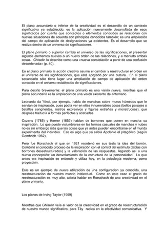 El plano secundario o inferior de la creatividad es el desarrollo de un contexto
significativo ya establecido; es la aplicación nuevamente desarrollada de esos
significados por cuanto que conceptos o elementos conocidos se relacionan con
nuevas situaciones de acuerdo con principios conocidos también; es una ampliación
del campo de aplicación de designaciones ya existentes, Es el desarrollo que se
realiza dentro de un universo de significaciones.
El plano primario o superior cambia el universo de las significaciones, al presentar
algunos elementos nuevos o un nuevo orden de las relaciones, y a menudo ambas
cosas. Ghiselin lo describe como una «nueva constelación a partir de una confusión
desordenada» (p. 40).
En el plano primario la acción creativa asume el cambiar y reestructurar el orden en
el universo de las significaciones, que está apoyado por una cultura. En el plano
secundario sólo tiene lugar una ampliación de campo de aplicación del orden
conocido en el universo establecido de significaciones.
Para decirlo brevemente: el plano primario es una visión nueva, mientras que el
plano secundario es la ampliación de una visión existente de antemano.
Leonardo da 'Vinci, por ejemplo, habla de manchas sobre muros húmedos que le
servían de inspiración, pues podía ver en ellas innumerables cosas (bellos paisajes o
batallas sangrientas, rostros expresivos y figuras extrañas y monstruosas), que
después traducía a formas perfectas y acabadas.
Cozens (1785) y Kerner (1853) hablan de borrones que ponen en marcha su
inspiración. Lo que puede vislumbrarse en las formas casuales de manchas y nubes
no es sin embargo más que las cosas que ya antes pueden encontrarse en el mundo
experimenta del individuo. Eso es algo que ya sabía Apolonio el pitagórico (según
Gombrich 1962).
Pero fue Rorschach el que en 1921 reordenó en sus tests la idea del borrón.
Combinó el conocido proceso de la inspiración con el control del estímulo (tablas con
borrones desestructurados) y la valoración de las respuestas, llegando así a una
nueva concepción: un desvelamiento de la estructura de la personalidad. Lo que
antes era inspiración se entiende y utiliza hoy, en la psicología moderna, como
proyección.
Este es un ejemplo de nueva utilización de una configuración ya conocida, una
reestructuración de nuestro mundo intelectual. Como en este caso el grado de
reestructuración es muy alto, cabría hablar en Rorschach de una creatividad en el
plano primario.
Los planos de Irving Taylor (1959)
Mientras que Ghiselin veía el valor de la creatividad en el grado de reestructuración
de nuestro mundo significativo, para Táy radica en la efectividad comunicativa. Y
 