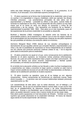 sobre esa base distingue cinco planos: 1) El expresivo, 2) el productivo, 3) el
inventivo, 4) el renovador, 5) la creatividad suprema (emergentives8
).
1) El plano expresivo es la forma más fundamental de la creatividad, para el que
no cuentan ni la originalidad ni ninguna «habilidad» (skill) (por ejemplo, los dibujos
infantiles precoces). Las características principales de este plano son la
espontaneidad y la libertad. Lowenfeld se refiere a ese plano, cuando habla de
fomentar la creatividad en los niños, Para el desarrollo del niño creativo no hay traba
mayor que el no tomar en serio sus dibujos, la corrección y crítica de las
proporciones y de los colores. Eso representa una limitación de su libertad y
espontaneidad (Lowenfeld 1958, 1962). Este plano es el más importante, pues sin
las experiencias de la primera creatividad no es posible su desarrollo.
Burkhart y Nitschke (1962) investigaron la relación entre los factores de la
personalidad creativa y de la experiencia y hallaron que no eran los rasgos creativos
de la personalidad sino las tempranas experiencias creativas de ese plano expresivo
las que posibilitan al individuo una evolución ulterior en el terreno.
Asimismo Margaret Mead (1959) deduce de sus estudios antropológicos la
demostración de que aquellas culturas que conceden libertad y espontaneidad a sus
niños y les dan la posibilidad de expresarse en forma independiente de la tradición
son las culturas que producen personas creativas (véase el cap. 1 de la segunda
parte sobre la educación para la creatividad).
2) El plano productivo es aquel en el que, como consecuencia de la satisfacción
obtenida en el plano expresivo, se incorporan ciertas prácticas (informaciones,
técnicas, etc.) para así poder expresarse mejor y lograr una mejor comunicación. Es
el plano del técnico que pocos recorren. Espontaneidad y libertad quedan
arrinconadas y el individuo se acomoda a la realidad.
En el ámbito de la educación artística se han llevado a cabo muchas investigaciones
y experimentos con vistas a encontrar el mejor camino y enseñar en este nivel el
mayor número posible de recursos sin por ello limitar la espontaneidad y la libertad, y
obtener así la satisfacción percibido en el plano expresivo.
3) El plano inventivo es operativo, pues en él se trabaja ya con, algunos
componentes. Dichos componentes se transforman en relaciones nuevas, hasta
ahora inusuales, « ... lo perceive new and unusual relationships between previously
separated parts» (p. 56).
Las características de este plano, que no todos alcanzan, son el hallazgo y el
descubrimiento. No es que se encuentren todavía nuevas ideas, lo que ocurre más
bien es el establecimiento de relaciones nuevas y de otras interpretaciones
simbólicas. Gracias a una flexibilidad, que el individuo creativo desarrolla en este
plano, se pueden descubrir nuevas vías y nuevos modos de ver las cosas viejas,
Este plano podría equipararse al nivel secundario de Ghiselin. También es el nivel
supremo que puede alcanzarse en la creatividad individual. El marco de relación
sigue siendo el mundo experimental del individuo.
 