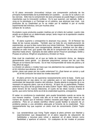 4) El plano renovador (innovative) incluye una comprensión profunda de los
principios fundamentales de la problemática en cuestión, ya sea en la cultura o en
las ciencias. Sólo tras la comprensión de esos principios se puede llegar a cambios
importantes que la innovación conlleva. Es lo que suponen, por ejemplo, Adler y
Jung en la psicología o un Feininger en el cubismo, que alcanzan ese nivel. Los
productos de su creatividad ya no se miden por la realidad ni por el mundo
experimental del individuo, sino por muchos otros
campos de la cultura.
Es el plano cuyos productos pueden medirse por el criterio de Lackien: cuanto más
amplio es el efecto en un determinado campo, tanto mayor es la aportación creativa
(cf. Taylor y Ellisoii 1964).
5) El plano supremo o emergentive lo alcanzan muy pocos. En él florecen las
ideas de las nuevas escuelas. También aquí se trata de una reestructuración de
experiencias, ya que la idea nueva tiene sus raíces históricas. Pero las capacidades
para asumir experiencias, para reorganizarlas, abstraer y sintetizar son tan altas y
notables en este nivel, que queda más allá de la comprensión de los otros niveles
descritos hasta ahora. Ejemplos de este calibre serían Freud en psicología, Giotto y
Picasso en pintura, Wright en arquitectura y Einstein en física.
Este nivel de creatividad, en el que se habla de inspiración divina, se: designa
generalmente como genial. Lo alcanzan poquísimos, aunque son los que más
influyen en la historia del mundo. Es el más incomprensible de todos los planos y el
más difícil de seguir.
La división en planos o niveles hace que nos planteemos las cuestiones siguientes:
a) Un individuo que alcanza el nivel
quinto ¿tiene que pasar por los cuatro anteriores? b) ¿Qué tienen en común y cuál
es el hilo conductor de todos los niveles descritos?
a) El plano primero ha de suponerse necesariamente como la base. Cierto que
las experiencias en ese plano no son patentes pero sí son importantes para la
continuidad del desarrollo creativo del individuo, Queda abierta la pregunta de si es
necesario el segundo plano, que es el técnico. Al decir de un especialista, Pasteur
entendía muy poco de los gusanos de seda (Calvin Taylor 1963), aunque alcanzó el
plano tercero de las nuevas relaciones, el cuarto de las ideas nuevas y hasta el
quinto, que como hemos dicho es el de la creatividad suprema, emergentive.
El saber no condiciona la creatividad, pero puede fomentarla cuando se reúne de
una manera creativa. Cuanto más alto es el nivel del saber tanto menor es el
número de ayudas que el individuo creativo necesita para llegar a la solución del
problema. Pero en un estado científico inferior puede facilitar la solución de un
problema gracias a una atmósfera adecuada al fomento de la creatividad. Pero
necesariamente hay que suponer un cierto nivel de conocimiento (Calvin Taylor
1964).
b) Las características que Irving Taylor asigna al plano primero son libertad y
espontaneidad, que desaparecen en el plano segundo de adquisición de
habilidades y recursos para volver a aparecer en el plano tercero como
flexibilidad y apertura al entorno. En cualquiera de los niveles el proceso
 