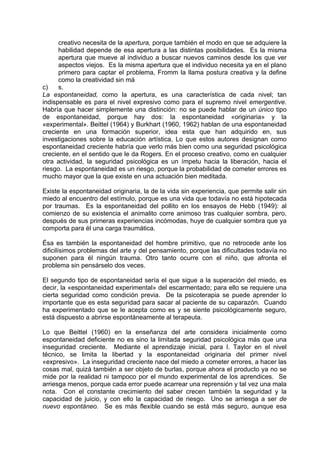 creativo necesita de la apertura, porque también el modo en que se adquiere la
habilidad depende de esa apertura a las distintas posibilidades. Es la misma
apertura que mueve al individuo a buscar nuevos caminos desde los que ver
aspectos viejos. Es la misma apertura que el individuo necesita ya en el plano
primero para captar el problema, Fromm la llama postura creativa y la define
como la creatividad sin má
c) s.
La espontaneidad, como la apertura, es una característica de cada nivel; tan
indispensable es para el nivel expresivo como para el supremo nivel emergentive.
Habría que hacer simplemente una distinción: no se puede hablar de un único tipo
de espontaneidad, porque hay dos: la espontaneidad «originaria» y la
«experimental». Beittel (1964) y Burkhart (1960, 1962) hablan de una espontaneidad
creciente en una formación superior, idea esta que han adquirido en, sus
investigaciones sobre la educación artística, Lo que estos autores designan como
espontaneidad creciente habría que verlo más bien como una seguridad psicológica
creciente, en el sentido que le da Rogers. En el proceso creativo, como en cualquier
otra actividad, la seguridad psicológica es un ímpetu hacia la liberación, hacia el
riesgo. La espontaneidad es un riesgo, porque la probabilidad de cometer errores es
mucho mayor que la que existe en una actuación bien meditada.
Existe la espontaneidad originaria, la de la vida sin experiencia, que permite salir sin
miedo al encuentro del estímulo, porque es una vida que todavía no está hipotecada
por traumas. Es la espontaneidad del pollito en los ensayos de Hebb (1949): al
comienzo de su existencia el animalito corre animoso tras cualquier sombra, pero,
después de sus primeras experiencias incómodas, huye de cualquier sombra que ya
comporta para él una carga traumática.
Ésa es también la espontaneidad del hombre primitivo, que no retrocede ante los
dificilísimos problemas del arte y del pensamiento, porque las dificultades todavía no
suponen para él ningún trauma. Otro tanto ocurre con el niño, que afronta el
problema sin pensárselo dos veces.
El segundo tipo de espontaneidad sería el que sigue a la superación del miedo, es
decir, la «espontaneidad experimental» del escarmentado; para ello se requiere una
cierta seguridad como condición previa. De la psicoterapia se puede aprender lo
importante que es esta seguridad para sacar al paciente de su caparazón. Cuando
ha experimentado que se le acepta como es y se siente psicológicamente seguro,
está dispuesto a abrirse espontáneamente al terapeuta.
Lo que Beittel (1960) en la enseñanza del arte considera inicialmente como
espontaneidad deficiente no es sino la limitada seguridad psicológica más que una
inseguridad creciente. Mediante el aprendizaje inicial, para I. Taylor en el nivel
técnico, se limita la libertad y la espontaneidad originaria del primer nivel
«expresivo». La inseguridad creciente nace del miedo a cometer errores, a hacer las
cosas mal, quizá también a ser objeto de burlas, porque ahora el producto ya no se
mide por la realidad ni tampoco por el mundo experimental de los aprendices. Se
arriesga menos, porque cada error puede acarrear una reprensión y tal vez una mala
nota. Con el constante crecimiento del saber crecen también la seguridad y la
capacidad de juicio, y con ello la capacidad de riesgo. Uno se arriesga a ser de
nuevo espontáneo. Se es más flexible cuando se está más seguro, aunque esa
 