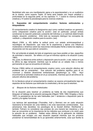 flexibilidad sólo sea una manifestación ajena a la espontaneidad y no un sustitutivo
de la misma, como supone Taylor. El tema será tratado con mayor amplitud y
profundidad en la segunda parte, en los capítulos 11, 1 (sobre la vivencia artística
creativa) y VI (sobre la psicoterapia para la vivencia creativa).
4. Supuestos del comportamiento creativo: factores estimulantes y
bloqueadores
El comportamiento creativo lo designamos aquí como «actitud creativa» en general y
como «disposición creativa para la acción» (set) en particular, porque ambas
condicionan la reacción potencial y presente del individuo a un estímulo determinado
(objeto, situación, problema). Ante todo es necesario distinguir los conceptos de
«actitud» y «disposición creativa para la acción» (set).
Allport (1954, p. 45) define la actitud como «un estado anímicoespiritual y
neurológico de disposición, que nace de la experiencia y ejerce una influencia
moderadora o dinámica sobre las reacciones individuales frente a todos los objetos y
situaciones con los que está en conexión».
Por set entiende el estado de todo el organismo que hace posible un tipo, específico
de actividad o reacción. Se refiere a lo que el individuo aporta a la situación (Leary
1964).
Así, pues, la diferencia entre actitud y disposición para la acción, o set, radica en que
la última es algo temporal, mientras que la actitud es un estado más o menos
permanente en que se encuentra el individuo.
Parnes (1964) define el comportamiento creativo como «una solución efectiva del
problema del yo consciente». Esa solución del problema significa para él un
«conocer y resolver situaciones embarazosas (perplexing)» (p. 155). Aquí
encontramos la actividad creativa en el yo consciente, mientras que el set entra en la
solución efectiva del problema.
En la literatura actual el comportamiento creativo se expone principalmente bajo los
aspectos de los factores que estimulan la creatividad y de los que la estorban.
a) Bloqueo de los factores intelectuales
En la situación para resolver un problema se habla de dos impedimentos que
bloquean el hallazgo de la solución perseguida (Hilgard 1959, 1962; Kingsley y Garry
1957): la persistencia de los sets habituales (set = tendencia o disposición para la
acción) y la rigidez funcional.
Los teóricos del aprendizaje (Thorndike, Hull y Skinner) ven en cada situación
resolutoria la formación de unos hábitos o de unas reacciones condicionadas. Sus
adversarios más decididos, los psicólogos de la Gestalt (Kóhier, Wertheimer y
también Tolman) no consideran ese proceso de una manera tan mecánica y más
bien se concentran en la importancia de los métodos que conducen a la visión para
la solución de un problema. Hablan estos últimos de la aplicación de métodos
habituales que encajan con esa situación especial mientras que los primeros
proclaman la transmisibilidad de lo ya aprendido anteriormente, cosa que facilita la
 