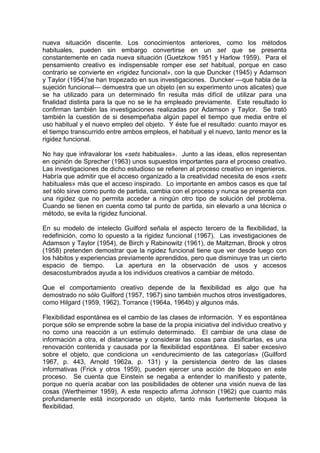 nueva situación discente. Los conocimientos anteriores, como los métodos
habituales, pueden sin embargo convertirse en un set que se presenta
constantemente en cada nueva situación (Guetzkow 1951 y Harlow 1959). Para el
pensamiento creativo es indispensable romper ese set habitual, porque en caso
contrario se convierte en «rigidez funcional», con la que Duncker (1945) y Adamson
y Taylor (1954)'se han tropezado en sus investigaciones. Duncker —que habla de la
sujeción funcional— demuestra que un objeto (en su experimento unos alicates) que
se ha utilizado para un determinado fin resulta más difícil de utilizar para una
finalidad distinta para la que no se le ha empleado previamente. Este resultado lo
confirman también las investigaciones realizadas por Adamson y Taylor. Se trató
también la cuestión de si desempeñaba algún papel el tiempo que media entre el
uso habitual y el nuevo empleo del objeto. Y éste fue el resultado: cuanto mayor es
el tiempo transcurrido entre ambos empleos, el habitual y el nuevo, tanto menor es la
rigidez funcional.
No hay que infravalorar los «sets habituales». Junto a las ideas, ellos representan
en opinión de Sprecher (1963) unos supuestos importantes para el proceso creativo.
Las investigaciones de dicho estudioso se refieren al proceso creativo en ingenieros.
Habría que admitir que el acceso organizado a la creatividad necesita de esos «sets
habituales» más que el acceso inspirado. Lo importante en ambos casos es que tal
set sólo sirve como punto de partida, cambia con el proceso y nunca se presenta con
una rigidez que no permita acceder a ningún otro tipo de solución del problema.
Cuando se tienen en cuenta como tal punto de partida, sin elevarlo a una técnica o
método, se evita la rigidez funcional.
En su modelo de intelecto Guilford señala el aspecto tercero de la flexibilidad, la
redefinición, como lo opuesto a la rigidez funcional (1967). Las investigaciones de
Adamson y Taylor (1954), de Birch y Rabinowitz (1961), de Maltzman, Brook y otros
(1958) pretenden demostrar que la rigidez funcional tiene que ver desde luego con
los hábitos y experiencias previamente aprendidos, pero que disminuye tras un cierto
espacio de tiempo. La apertura en la observación de usos y accesos
desacostumbrados ayuda a los individuos creativos a cambiar de método.
Que el comportamiento creativo depende de la flexibilidad es algo que ha
demostrado no sólo Guilford (1957, 1967) sino también muchos otros investigadores,
como Hilgard (1959, 1962), Torrance (1964a, 1964b) y algunos más.
Flexibilidad espontánea es el cambio de las clases de información. Y es espontánea
porque sólo se emprende sobre la base de la propia iniciativa del individuo creativo y
no como una reacción a un estímulo determinado. El cambiar de una clase de
información a otra, el distanciarse y considerar las cosas para clasificarlas, es una
renovación contenida y causada por la flexibilidad espontánea. El saber excesivo
sobre el objeto, que condiciona un «endurecimiento de las categorías» (Guilford
1967, p. 443, Arnold 1962a, p. 131) y la persistencia dentro de las clases
informativas (Frick y otros 1959), pueden ejercer una acción de bloqueo en este
proceso. Se cuenta que Einstein se negaba a entender lo manifiesto y patente,
porque no quería acabar con las posibilidades de obtener una visión nueva de las
cosas (Wertheimer 1959), A este respecto afirma Johnson (1962) que cuanto más
profundamente está incorporado un objeto, tanto más fuertemente bloquea la
flexibilidad.
 