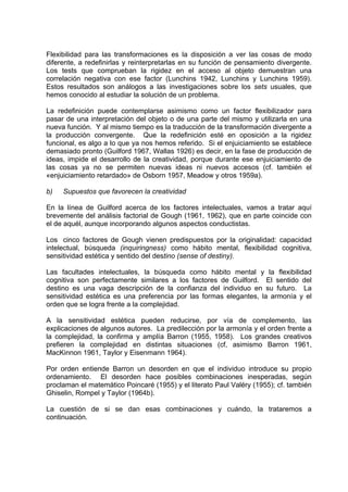 Flexibilidad para las transformaciones es la disposición a ver las cosas de modo
diferente, a redefinirlas y reinterpretarlas en su función de pensamiento divergente.
Los tests que comprueban la rigidez en el acceso al objeto demuestran una
correlación negativa con ese factor (Lunchins 1942, Lunchins y Lunchins 1959).
Estos resultados son análogos a las investigaciones sobre los sets usuales, que
hemos conocido al estudiar la solución de un problema.
La redefinición puede contemplarse asimismo como un factor flexibilizador para
pasar de una interpretación del objeto o de una parte del mismo y utilizarla en una
nueva función. Y al mismo tiempo es la traducción de la transformación divergente a
la producción convergente. Que la redefinición esté en oposición a la rigidez
funcional, es algo a lo que ya nos hemos referido. Si el enjuiciamiento se establece
demasiado pronto (Guilford 1967, Wallas 1926) es decir, en la fase de producción de
ideas, impide el desarrollo de la creatividad, porque durante ese enjuiciamiento de
las cosas ya no se permiten nuevas ideas ni nuevos accesos (cf. también el
«enjuiciamiento retardado» de Osborn 1957, Meadow y otros 1959a).
b) Supuestos que favorecen la creatividad
En la línea de Guilford acerca de los factores intelectuales, vamos a tratar aquí
brevemente del análisis factorial de Gough (1961, 1962), que en parte coincide con
el de aquél, aunque incorporando algunos aspectos conductistas.
Los cinco factores de Gough vienen predispuestos por la originalidad: capacidad
intelectual, búsqueda (inquiringness) como hábito mental, flexibilidad cognitiva,
sensitividad estética y sentido del destino (sense of destiny).
Las facultades intelectuales, la búsqueda como hábito mental y la flexibilidad
cognitiva son perfectamente similares a los factores de Guilford. El sentido del
destino es una vaga descripción de la confianza del individuo en su futuro. La
sensitividad estética es una preferencia por las formas elegantes, la armonía y el
orden que se logra frente a la complejidad.
A la sensitividad estética pueden reducirse, por vía de complemento, las
explicaciones de algunos autores. La predilección por la armonía y el orden frente a
la complejidad, la confirma y amplía Barron (1955, 1958). Los grandes creativos
prefieren la complejidad en distintas situaciones (cf, asimismo Barron 1961,
MacKinnon 1961, Taylor y Eisenmann 1964).
Por orden entiende Barron un desorden en que el individuo introduce su propio
ordenamiento. El desorden hace posibles combinaciones inesperadas, según
proclaman el matemático Poincaré (1955) y el literato Paul Valéry (1955); cf. también
Ghiselin, Rompel y Taylor (1964b).
La cuestión de si se dan esas combinaciones y cuándo, la trataremos a
continuación.
 