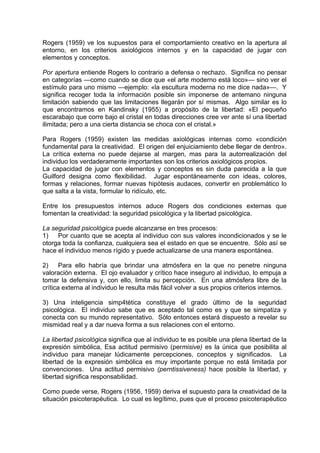 Rogers (1959) ve los supuestos para el comportamiento creativo en la apertura al
entorno, en los criterios axiológicos internos y en la capacidad de jugar con
elementos y conceptos.
Por apertura entiende Rogers lo contrario a defensa o rechazo. Significa no pensar
en categorías —como cuando se dice que «el arte moderno está loco»— sino ver el
estímulo para uno mismo —ejemplo: «la escultura moderna no me dice nada»—. Y
significa recoger toda la información posible sin imponerse de antemano ninguna
limitación sabiendo que las limitaciones llegarán por sí mismas. Algo similar es lo
que encontramos en Kandinsky (1955) a propósito de la libertad: «El pequeño
escarabajo que corre bajo el cristal en todas direcciones cree ver ante sí una libertad
ilimitada; pero a una cierta distancia se choca con el cristal.»
Para Rogers (1959) existen las medidas axiológicas internas como «condición
fundamental para la creatividad. El origen del enjuiciamiento debe llegar de dentro».
La crítica externa no puede dejarse al margen, mas para la autorrealización del
individuo los verdaderamente importantes son los criterios axiológicos propios.
La capacidad de jugar con elementos y conceptos es sin duda parecida a la que
Guilford designa como flexibilidad. Jugar espontáneamente con ideas, colores,
formas y relaciones, formar nuevas hipótesis audaces, convertir en problemático lo
que salta a la vista, formular lo ridículo, etc.
Entre los presupuestos internos aduce Rogers dos condiciones externas que
fomentan la creatividad: la seguridad psicológica y la libertad psicológica.
La seguridad psicológica puede alcanzarse en tres procesos:
1) Por cuanto que se acepta al individuo con sus valores incondicionados y se le
otorga toda la confianza, cualquiera sea el estado en que se encuentre. Sólo así se
hace el individuo menos rígido y puede actualizarse de una manera espontánea.
2) Para ello habría que brindar una atmósfera en la que no penetre ninguna
valoración externa. El ojo evaluador y crítico hace inseguro al individuo, lo empuja a
tomar la defensiva y, con ello, limita su percepción. En una atmósfera libre de la
crítica externa al individuo le resulta más fácil volver a sus propios criterios internos.
3) Una inteligencia simp4tética constituye el grado último de la seguridad
psicológica. El individuo sabe que es aceptado tal como es y que se simpatiza y
conecta con su mundo representativo. Sólo entonces estará dispuesto a revelar su
mismidad real y a dar nueva forma a sus relaciones con el entorno.
La libertad psicológica significa que al individuo te es posible una plena libertad de la
expresión simbólica, Esa actitud permisivo (permisive) es la única que posibilita al
individuo para manejar lúdicamente percepciones, conceptos y significados. La
libertad de la expresión simbólica es muy importante porque no está limitada por
convenciones. Una actitud permisivo (perntissiveness) hace posible la libertad, y
libertad significa responsabilidad.
Como puede verse, Rogers (1956, 1959) deriva el supuesto para la creatividad de la
situación psicoterapéutica. Lo cual es legítimo, pues que el proceso psicoterapéutico
 