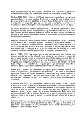 es un proceso creativo por antonomasia. La meta de todo tratamiento terapéutico es
el fortalecimiento del yo. Lo cual significa también un fomento de la creatividad.
Maslow (1956, 1959, 1962a, b, 1963) traza igualmente el paralelismo entre proceso
psicoterapéutico y proceso creativo, Considera el curso del acto creativo en dos
procesos: el primero debe posibilitar la llegada fluida de la materia prima desde el
inconsciente; el segundo, que es un proceso secundario, consiste en la
reelaboración de la materia prima mediante el control, la razón, el orden y la lógica.
La síntesis de esos dos procesos es la creatividad. En los esquizofrénicos no se da
el segundo proceso, porque no tienen control alguno sobre el material bruto, Cuando
ese segundo proceso aparece demasiado pronto, es decir, cuando el control no
permite la libre fluencia del material desde el inconsciente, el comportamiento se
hace compulsivo-obsesivo.
El primer proceso es una regresión voluntaria, un dejarse llevar del yo, con lo que
puede aparecer el inconsciente «Iúdico», «femenino», «fácilmente chiflado». El
segundo, en cambio, es la confrontación con la realidad en la que el yo representa el
papel de intermediado, controla y ordena. Dentro de la psicoterapia Maslow ve en
esa llegada del inconsciente y en la confrontación con la realidad, en la que
mediante ejercicio y control el yo se fortifica, el verdadero proceso creativo.
Leuner (1957, 1970) nos ofrece una terapia especialmente para reforzar ese
ejercicio y control del yo. La relajación hace posible la «regresión en el servicio del
yo», lo que a su vez permite la aparición de los conflictos subconscientes, Con ello
se libera el material bruto para el proceso terapéutico creativo en forma de
imaginaciones (imágenes katathymia, es decir, que surgen del hondón del alma).
Esas imágenes son reelaboradas después por el yo controlador mediante la
actuación a prueba y las conversaciones explicativas con el terapeuta.
Barron (1964) examinó las reacciones de algunas personalidades creativas con
vistas a la psilocibina, que transforma la conciencia. Casi todos lo encontraron
agradable, «porque por un rato abandonan la función de yo y podían sentirse a sí
mismos como "originarios". En una atmósfera de seguridad psicológica podían
permitirse un "abandono del yo"». Esa vivencia debe de haber incrementado su
creatividad.
Los ensayos de Barron se corresponden con los trabajos de Leary (1964), que con
sus investigaciones y experimentos perseguía la ampliación (expansion) disciplinada
y sistemática de la conciencia y el descubrimiento de la «creatividad interna», es
decir, de la vivencia directa. Cree, en efecto, este autor que el individuo en su
evolución actual no es capaz de vivenciar directamente. Ésta sería una
consecuencia del moderno proceso discente, en el que se selecciona, censura y
deforma. Sólo se ve lo que se quiere ver, dentro de las fronteras de lo que se
espera ver.
Para ser creativo, Leary opina que deben ampliarse la percepción y la conciencia.
Eso puede suceder mediante psicofármacos como el LSD, la mescalina y la
psilocibina. Hacen posible un corto, dramático e intenso cambio de conciencia, una
especie de «transcendencia del yo».
 