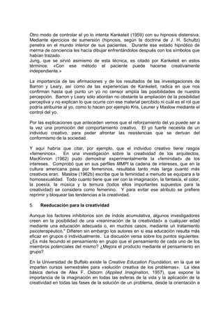 Otro modo de controlar el yo lo intenta Kankeleit (1959) con su hipnosis distensiva.
Mediante ejercicios de sumersión (hipnosis, según la doctrina de J. H. Schultz)
penetra en el mundo interior de sus pacientes. Durante ese estado hipnótico de
merma de conciencia les hacía dibujar enfrentándolos después con los símbolos que
habían trazado.
Jung, que se sirvió asimismo de esta técnica, es citado por Kankeleit en estos
términos: «Con ese método el paciente puede hacerse creativamente
independiente.»
La importancia de las afirmaciones y de los resultados de las investigaciones de
Barron y Leary, así como de las experiencias de Kankeleit, radica en que nos
confirman hasta qué punto un yo no censor amplía las posibilidades de nuestra
percepción. Barron y Leary sólo abordan no obstante la ampliación de la posibilidad
perceptiva y no explican lo que ocurre con ese material percibido ni cuál es el rol que
podría atribuirse al yo, como lo hacen por ejemplo Kris, Leuner y Maslow mediante el
control del yo.
Por las explicaciones que anteceden vemos que el reforzamiento del yo puede ser a
la vez una promoción del comportamiento creativo. El yo fuerte necesita de un
individuo creativo, para poder afrontar las resistencias que se derivan del
conformismo de la sociedad.
Y aquí habría que citar, por ejemplo, que el individuo creativo tiene rasgos
«femeninos». En una investigación sobre la creatividad de los arquitectos,
MacKinnon (1962) pudo demostrar experimentalmente la «feminidad» de los
intereses. Comprobó que en sus perfiles MMPI la cadena de intereses, que en la
cultura americana pasa por femeninos, resultaba tanto más larga cuanto más
creativos eran. Maslow (1962b) escribe que la feminidad a menudo se equipara a la
homosexualidad. Todo cuanto tiene que ver con la imaginación, la fantasía, el color,
la poesía, la música y la ternura (todos ellos importantes supuestos para la
creatividad) se considera como femenino. Y para evitar ese atributo se prefiere
reprimir y bloquear las tendencias a la creatividad.
5. Reeducación para la creatividad
Aunque los factores inhibitorios son de índole acumulativa, algunos investigadores
creen en la posibilidad de una «reanimación de la creatividad» a cualquier edad
mediante una educación adecuada o, en muchos casos, mediante un tratamiento
psicoterapéutico," Difieren sin embargo los autores en si esa educación resulta más
eficaz en grupos o individualmente. La discusión versa sobre los puntos siguientes:
¿Es más fecundo el pensamiento en grupo que el pensamiento de cada uno de los
miembros potenciales del mismo? ¿Mejora el producto mediante el pensamiento en
grupo?
En la Universidad de Buffalo existe la Creative Education Foundation, en la que se
imparten cursos semestrales para «solución creativa de los problemas». La idea
básica deriva de Alex F. Osborn (Applied Imagination, 1957), que expone la
importancia de la imaginación en todas las esferas de la vida y la aplicación de la
creatividad en todas las fases de la solución de un problema, desde la orientación a
 