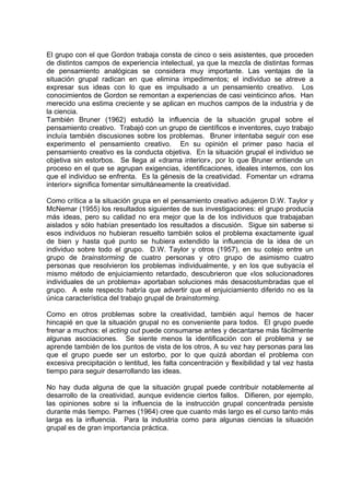 El grupo con el que Gordon trabaja consta de cinco o seis asistentes, que proceden
de distintos campos de experiencia intelectual, ya que la mezcla de distintas formas
de pensamiento analógicas se considera muy importante. Las ventajas de la
situación grupal radican en que elimina impedimentos; el individuo se atreve a
expresar sus ideas con lo que es impulsado a un pensamiento creativo. Los
conocimientos de Gordon se remontan a experiencias de casi veinticinco años. Han
merecido una estima creciente y se aplican en muchos campos de la industria y de
la ciencia.
También Bruner (1962) estudió la influencia de la situación grupal sobre el
pensamiento creativo. Trabajó con un grupo de científicos e inventores, cuyo trabajo
incluía también discusiones sobre los problemas. Bruner intentaba seguir con ese
experimento el pensamiento creativo. En su opinión el primer paso hacia el
pensamiento creativo es la conducta objetiva. En la situación grupal el individuo se
objetiva sin estorbos. Se llega al «drama interior», por lo que Bruner entiende un
proceso en el que se agrupan exigencias, identificaciones, ideales internos, con los
que el individuo se enfrenta. Es la génesis de la creatividad. Fomentar un «drama
interior» significa fomentar simultáneamente la creatividad.
Como crítica a la situación grupa en el pensamiento creativo adujeron D.W. Taylor y
McNemar (1955) los resultados siguientes de sus investigaciones: el grupo producía
más ideas, pero su calidad no era mejor que la de los individuos que trabajaban
aislados y sólo habían presentado los resultados a discusión. Sigue sin saberse si
esos individuos no hubieran resuelto también solos el problema exactamente igual
de bien y hasta qué punto se hubiera extendido la influencia de la idea de un
individuo sobre todo el grupo. D.W. Taylor y otros (1957), en su cotejo entre un
grupo de brainstorming de cuatro personas y otro grupo de asimismo cuatro
personas que resolvieron los problemas individualmente, y en los que subyacía el
mismo método de enjuiciamiento retardado, descubrieron que «los solucionadores
individuales de un problema» aportaban soluciones más desacostumbradas que el
grupo. A este respecto habría que advertir que el enjuiciamiento diferido no es la
única característica del trabajo grupal de brainstorming.
Como en otros problemas sobre la creatividad, también aquí hemos de hacer
hincapié en que la situación grupal no es conveniente para todos. El grupo puede
frenar a muchos: el acting out puede consumarse antes y decantarse más fácilmente
algunas asociaciones. Se siente menos la identificación con el problema y se
aprende también de los puntos de vista de los otros, A su vez hay personas para las
que el grupo puede ser un estorbo, por lo que quizá abordan el problema con
excesiva precipitación o lentitud, les falta concentración y flexibilidad y tal vez hasta
tiempo para seguir desarrollando las ideas.
No hay duda alguna de que la situación grupal puede contribuir notablemente al
desarrollo de la creatividad, aunque evidencie ciertos fallos. Difieren, por ejemplo,
las opiniones sobre si la influencia de la instrucción grupal concentrada persiste
durante más tiempo. Parnes (1964) cree que cuanto más largo es el curso tanto más
larga es la influencia. Para la industria como para algunas ciencias la situación
grupal es de gran importancia práctica.
 