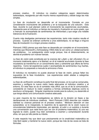 proceso creativo. El individuo no creativo categoriza según determinados
estereotipos, recogiendo por ello mucho menos experiencias y desde luego las más
simples.
La fase de incubación se desarrolla en el inconsciente. Consiste en una
consideración inconsciente del problema y en la búsqueda de una solución. Esta
fase, durante la cual planean sobre el inconsciente las experiencias acumuladas,
representa para el individuo un tiempo de inquietud y frustración en sumo grado, que
a menudo va acompañada de sentimientos de inferioridad y que exige una notable
tolerancia de la frustración.
Cuanto más desligadas permanecen las experiencias, tanto más creativo resulta el
proceso. Cuando se ordenan conforme a unos estereotipos, no se llega a ninguna
fase de incubación ni a ningún proceso creativo.
Poincaré (1952) piensa que esta fase se desarrolla por completo en el inconsciente,
mientras que Woorworth y Schiossberg (1954) Sólo la ven como un «distanciamiento
de problema». La subsiguiente visión surge porque, tras el distanciamiento, se
aborda el problema con nuevas fuerzas.
La fase de visión está constituida por la vivencia del «¡Ajá!» y del «iEureka!» Es un
momento totalmente ajeno a la libertad; en él el material acumulado durante la fase
incubatoria se transforma en un conocimiento claro y coherente que aflora de forma
repentina. Como tal experiencia suele ir acompañada de sentimientos muy fuertes,
el individuo no preparado a menudo la arrincona o frena.
El individuo no recreativo no puede alcanzar la fase de visión, porque faltan los
supuestos de la fase incubatoria. Las experiencias están atadas a categorías
estereotipadas,
La fase de verificación constituye la parte final del proceso, en la cual se comprueba,
examina y configura la nueva visión hasta adecuarse al individuo creativo y al
entorno, En esta fase se da el cometido más difícil, que es el de la comunicación,
consistente en traducir la visión subjetiva a formas simbólicas objetivas (como la
escritura o el lenguaje). Singular importancia reviste para la cultura y su desarrollo el
que tenga efecto una comunicación creativa adecuada.
La gran mayoría de los investigadores se refería en la división en fases a las
declaraciones de individuos creativos. Henri Poincaré (1952) describe con notable
claridad su vivencia personal en el proceso creativo. Merecen atención en ese
autoanálisis: a) lo inesperado, lo repentino de la aparición de la visión nueva en
circunstancias totalmente imprevistas, por ejemplo, al subir a un autobús o durante
una conversación que nada tenía que ver con el problema matemático; b) una vez
lograda la visión, puede muy bien someterse a examen y comprobación durante
años, sin que por ello pierda su interés.
A este respecto hay que decir que precisamente en la creatividad matemática es
más fácil captar y mantener la nueva visión, porque las más de las veces se trata de
fórmulas.
 