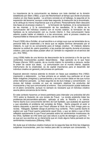 La importancia de la comunicación se destaca con toda claridad en la división
establecida por Stein (1962), y que cita Reichenbach al tiempo que divide el proceso
creativo en dos fases iguales. La primera consiste en el hallazgo, la segunda en la
exposición del teorema; aunque a esta fase segunda, la traducción de lo encontrado,
se le atribuye la misma importancia que a la primera. Personalmente Stein descubre
tres fases en el proceso creativo:1) la formación de hipótesis, 2) la comprobación
de las mismas, y 3) la comunicación de los resultados, Si lo último es la
comunicación del individuo creativo con el mundo exterior, la formación de las
hipótesis es la comunicación con su mundo interno 3. Esa comunicación hacia
adentro puede hablar al intelecto o a las emociones; para el proceso creativo es
imprescindible la ínteracción del intelecto y de los efectos.
Freud (1938) cita a Schiller, el cual escribía a un amigo suyo que se lamentaba de su
personal falta de creatividad y le decía que se dejaba dominar demasiado por el
intelecto, lo cual no es conveniente para el trabajo creativo. El intelecto debería
deponer su actitud de «perro guardián» a las puertas del espíritu durante el proceso
creativo, para que las ideas puedan afluir (cf. también la «regresión en el servicio del
yo», Kris 1952).
Jung (1938) habla de una técnica de desconexión de la conciencia a fin de que los
contenidos inconscientes puedan desarrollarse. Algo parecido es lo que hace
Picasso (Zervos 1935) cuando, de su mundo interior no sometido a censura, recibe
la orden de vaciar sus ideas. La comunicación con el mundo interior, aspecto
interhumano de la creatividad, es de capital importancia para el desarrollo del
individuo creativo en general y del proceso en particular.
Especial atención merece además la división en fases que establece Kris (1952):
inspiración y elaboración. La fase primera es un estado muy particular en el que
flotan imágenes (imagines) y pensamientos y se nos ocurren ideas en las que nunca
antes habíamos pensado. La fase segunda es de duro trabajo y concentración. La
dureza del trabajo consiste en que es necesario objetivar los productos del
inconsciente y hay que comunicarlos al entorno. Esa comunicación puede realizarse
en el plano consciente, aunque no siempre es necesario que el individuo creativo
asuma plena conciencia de la misma.
En este contexto hacemos un breve paréntesis para intercalar una anécdota del año
1913 sobre la titulación de una revista de Freud. La revista pretendía tratar los
problemas del psicoanálisis aplicado: aplicado al arte, la filosofía y la ciencia.
Hanns Sachs tuvo conocimiento del libro de Carl Spitteler, que acababa de aparecer
y que estudiaba el problema del complejo de Edipo. Sachs preguntó al autor si
estaría dispuesto a permitir que Freud utilizase el título de su libro Imago para su
revista. Halagado, Spitteler otorgó el permiso muy contento. Pero cuando Sachs le
explicó por qué Freud quería justamente aquel título, y que se debía a que el libro
reflejaba exactamente lo que Freud pensaba sobre los sentimientos incestuosos de
los niños, Spitteler se irritó tanto que casi estuvo a punto de denegar su permiso. Y
es que por sus escritos se ve claramente que en modo alguno había pensado en los
sentimientos incestuosos (Zilboorg 1959).
Sin duda que el individuo creativo traduce (en la segunda fase de Kris) las imágenes
subjetivas inconscientes, pero los medios para ello no siempre son conscientes. Y,
 