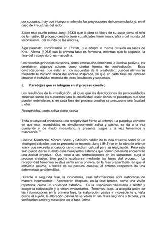 por supuesto, hay que incorporar además las proyecciones del contemplador o, en el
caso de Freud, las del lector.
Sobre este punto piensa Jung (1933) que la obra se libera de su autor como el niño
de la madre, El proceso creativo tiene «cualidades femeninas», aflora del mundo del
inconsciente, del mundo de las madres,
Algo parecido encontramos en Fromm, que adopta la misma división en fases de
Kris. Afirma (1963) que la primera fase es femenina, mientras que la segunda, la
fase del trabajo duro, es masculina.
Los distintos principios divisorios, como «masculino-femenino» o «activo-pasivo», los
consideran algunos autores como ciertas formas de contradicción. Esas
contradicciones, que están en, los supuestos de la creatividad, pueden eliminarse
mediante la división fásica del acceso inspirado, ya que en cada fase del proceso
creativo el individuo necesita de otras facultades y supuestos.
2. Paradojas que se integran en el proceso creativo
Los resultados de la investigación, al igual que las descripciones de personalidades
creativas sobre los supuestos para la creatividad, están llenos de paradojas que sólo
pueden entenderse, si en cada fase del proceso creativo se presupone una facultad
u otra.
Receptividad, tanto activa como pasiva
Toda creatividad condiciona una receptividad frente al entorno. La paradoja consiste
en que esta receptividad es simultáneamente activa y pasiva, se da a la vez
queriendo y de modo involuntario, y presenta rasgos a la vez femeninos y
masculinos. 6
Goethe, Nietzsche, Mozart, Shaw, y Ghiselin hablan de la idea creativa como de un
«huésped extraño» que se presenta de repente. Jung (1945) ve en la obra de arte un
«ser» que necesita al creador como medium cultural para su realización. Pero esto
sólo puede darse cuando esos huéspedes externos que toman posesión encuentran
una actitud creativa. Que, pese a las contradicciones en los supuestos, surja el
proceso creativo, bien podría explicarse mediante las fases del proceso. La
receptividad femenina se deja sentir en la primera, en la fase preparatoria, en que el
individuo asume, a través de su postura creativa, el entorno respectivo de una
determinada problemática.
Durante la segunda fase, la incubatoria, esas informaciones son elaboradas de
manera inconsciente. Aparecerán después, en la fase tercera, como una visión
repentina, como un «huésped extraño». Es la disposición voluntaria a recibir y
acoger la elaboración y la visión involuntarias. Tenemos, pues, la acogida activa de
las informaciones en la primera fase, la elaboración pasiva e inconsciente y, vista
desde el sujeto, la afloración pasiva de la visión en las fases segunda y tercera, y la
verificación activa y masculina en la fase última.
 