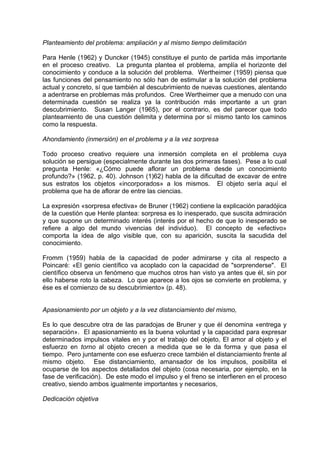 Planteamiento del problema: ampliación y al mismo tiempo delimitación
Para Henle (1962) y Duncker (1945) constituye el punto de partida más importante
en el proceso creativo. La pregunta plantea el problema, amplía el horizonte del
conocimiento y conduce a la solución del problema. Wertheimer (1959) piensa que
las funciones del pensamiento no sólo han de estimular a la solución del problema
actual y concreto, sí que también al descubrimiento de nuevas cuestiones, alentando
a adentrarse en problemas más profundos. Cree Wertheimer que a menudo con una
determinada cuestión se realiza ya la contribución más importante a un gran
descubrimiento. Susan Langer (1965), por el contrario, es del parecer que todo
planteamiento de una cuestión delimita y determina por sí mismo tanto los caminos
como la respuesta.
Ahondamiento (inmersión) en el problema y a la vez sorpresa
Todo proceso creativo requiere una inmersión completa en el problema cuya
solución se persigue (especialmente durante las dos primeras fases). Pese a lo cual
pregunta Henle: «¿Cómo puede aflorar un problema desde un conocimiento
profundo?» (1962, p. 40). Johnson (1)62) habla de la dificultad de excavar de entre
sus estratos los objetos «incorporados» a los mismos. El objeto sería aquí el
problema que ha de aflorar de entre las ciencias.
La expresión «sorpresa efectiva» de Bruner (1962) contiene la explicación paradójica
de la cuestión que Henle plantea: sorpresa es lo inesperado, que suscita admiración
y que supone un determinado interés (interés por el hecho de que lo inesperado se
refiere a algo del mundo vivencias del individuo). El concepto de «efectivo»
comporta la idea de algo visible que, con su aparición, suscita la sacudida del
conocimiento.
Fromm (1959) habla de la capacidad de poder admirarse y cita al respecto a
Poincaré: «El genio científico va acoplado con la capacidad de "sorprenderse". El
científico observa un fenómeno que muchos otros han visto ya antes que él, sin por
ello haberse roto la cabeza. Lo que aparece a los ojos se convierte en problema, y
ése es el comienzo de su descubrimiento» (p. 48).
Apasionamiento por un objeto y a la vez distanciamiento del mismo,
Es lo que descubre otra de las paradojas de Bruner y que él denomina «entrega y
separación». El apasionamiento es la buena voluntad y la capacidad para expresar
determinados impulsos vitales en y por el trabajo del objeto, El amor al objeto y el
esfuerzo en torno al objeto crecen a medida que se le da forma y que pasa el
tiempo. Pero juntamente con ese esfuerzo crece también el distanciamiento frente al
mismo objeto. Ese distanciamiento, amansador de los impulsos, posibilita el
ocuparse de los aspectos detallados del objeto (cosa necesaria, por ejemplo, en la
fase de verificación). De este modo el impulso y el freno se interfieren en el proceso
creativo, siendo ambos igualmente importantes y necesarios,
Dedicación objetiva
 