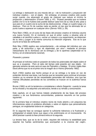 La entrega o dedicación es una mezcla del yo —de la motivación y proyección del
individuo creativo— con el objeto. Sin embargo, el proceso creativo sólo puede
surgir cuando «ha alcanzado el grado de madurez que reduce al mínimo la
proyección y deformación» (Fromm 1959, p. 47). Picasso pensaba que no hubiera
podido vivir si no le hubiera sido posible dedicar cada hora de su vida al arte; pese a
que para él un cuadro era la suma de las destrucciones. «Hago un cuadro luego y lo
destruyo. Pero en fin de cuentas nada se pierde: el rojo que he eliminado de un
punto vuelve a aparecer en cualquier otro» (Zervos 1935, p. 29).
Para Stein (1962), en el curso de las fases del proceso creativo el individuo asume
una nueva función. En el momento en que el pintor vuelve a situarse ante el
caballete o el científico vuelve a, «echar un vistazo» a su experimento, se distancian
de su obra y juzgan si la misma comunica la intención originaria. Eso es lo que
ocurre en la fase de verificación.
Rolo May (1959) explica ese comportamiento —de entrega del individuo por una
parte, y de autocrítica y rigor de objetividad, por otra— mediante el principio
nietzscheano de lo dionisíaco (en la entrega) y de lo apolíneo (objetividad en la
forma y en el ordenamiento racional).
Poseedor y poseso
Al principio el individuo está en posesión de todos los potenciales del objeto sobre el
que va a ocuparse. Pero al cabo del tiempo está poseído por ese objeto. Un
ejemplar extremo de esto sería el caso de Pigmalión y Galatea. El pintor inglés Alan
Davis afirma que no es el pintor sino la imagen de sí mismo ([Horowitz 1962).
Asch (1952) explica ese hecho porque el yo se entrega a la tarea en vez de
pretender dominar esa tarea, Las fuerzas que se necesitan para continuar el proceso
creativo ya no emanan de las necesidades personales del individuo, sino que las
mismas dificultades percibidas de los cometidos se truecan en la auténtica fuerza
motriz.
Bruner (1962) ve ahí la tendencia a completarse o efecto Zeigarnik:: cuando la tarea
se ha iniciado y ha adquirido una estructura, tiende a su remate y consumación.
Este capítulo, en el que hemos tratado ampliamente de las fases del proceso
creativo y de sus fenómenos concomitantes, podemos resumirlo en los puntos
siguientes:
En la primera fase el individuo creativo reúne de modo abierto y sin prejuicios las
informaciones sobre el problema afrontado o sobre el objetivo que personalmente
persigue, sin englobarlas todavía en categorías.
En la segunda fase se consigue oponer la suficiente tolerancia a la frustración y
ambigüedad al estado tenso que sigue a los preliminares en el inconsciente. Es
difícil precisar cuando la fase primera entra en la segunda.
La tercera fase, que es la de la visión, requiere del individuo la estabilidad para
soportar los fuertes sentimientos que acompañan a la vivencia del «iajá!».
 