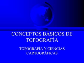 CONCEPTOS BÁSICOS DE
TOPOGRAFÍA
TOPOGRAFÍA Y CIENCIAS
CARTOGRÁFICAS
 