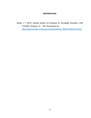 11
REFERENCIAS
Navas, I. T. (2017). Modulo Gestión de Proyectos en Tecnología Educativa. LEM
CVUDES. (Páginas 15 – 125). Recuperado de:
http://aulavirtual.eaie.cvudes.edu.co/publico/lems/L.000.001.MG/librov2.html
 