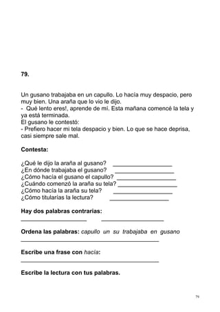 79 
79. 
Un gusano trabajaba en un capullo. Lo hacía muy despacio, pero 
muy bien. Una araña que lo vio le dijo. 
- Qué lento eres!, aprende de mí. Esta mañana comencé la tela y 
ya está terminada. 
El gusano le contestó: 
- Prefiero hacer mi tela despacio y bien. Lo que se hace deprisa, 
casi siempre sale mal. 
Contesta: 
¿Qué le dijo la araña al gusano? __________________ 
¿En dónde trabajaba el gusano? __________________ 
¿Cómo hacía el gusano el capullo? __________________ 
¿Cuándo comenzó la araña su tela? __________________ 
¿Cómo hacía la araña su tela? __________________ 
¿Cómo titularías la lectura? __________________ 
Hay dos palabras contrarias: 
____________________ ___________________ 
Ordena las palabras: capullo un su trabajaba en gusano 
__________________________________________ 
Escribe una frase con hacía: 
__________________________________________ 
Escribe la lectura con tus palabras. 
 