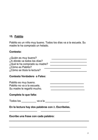 15 
15. Pablito 
Pablito es un niño muy bueno. Todos los días va a la escuela. Su 
madre le ha comprado un helado. 
Contesta: 
¿Quién es muy bueno? ________________________ 
¿A dónde va todos los días? _________________________ 
¿Qué le ha comprado su madre? _________________________ 
¿Cómo es Pablito? _________________________ 
¿Cómo se titula la lectura? _________________________ 
Contesta Verdadero o Falso: 
Pablito es muy bueno. _______________________ 
Pablito no va a la escuela. _______________________ 
Su madre le regañó mucho. _______________________ 
Completa lo que falta: 
Todos los __________ va a la ________________. 
En la lectura hay dos palabras con b. Escríbelas. 
___________________ ____________________ 
Escribe una frase con cada palabra: 
_____________________________________________________ 
 