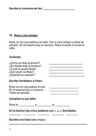 Escribe lo contrario de feo: ______________________ 
18. Rosa y sus amigos 
Rosa va con sus padres a la calle. Ven a unos amigos y todos se 
saludan. En la esquina hay un anciano. Rosa le ayuda a cruzar la 
calle. 
Contesta: 
¿Cómo se titula la lectura? _______________________ 
¿En dónde está el anciano? _______________________ 
¿A qué le ayuda Rosa? ________________________ 
¿Con quién va Rosa? ________________________ 
¿Quienes se saludan? _________________________ 
Escribe Verdadero o Falso: 
Rosa va con sus padres al cine. ____________________ 
En la esquina hay un anciano. ____________________ 
Todos se saludan. ____________________ 
Completa lo que falta: 
Rosa le ___________ a __________ la __________. 
En la lectura hay cinco palabras con c, q, z. Escríbelas. 
________ ________ ________ ________ ________ 
Escribe una frase con amigos. 
18 
 