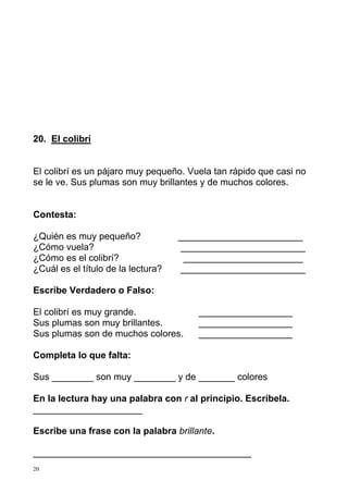 20. El colibrí 
El colibrí es un pájaro muy pequeño. Vuela tan rápido que casi no 
se le ve. Sus plumas son muy brillantes y de muchos colores. 
Contesta: 
¿Quién es muy pequeño? ________________________ 
¿Cómo vuela? ________________________ 
¿Cómo es el colibrí? _______________________ 
¿Cuál es el título de la lectura? ________________________ 
Escribe Verdadero o Falso: 
El colibrí es muy grande. __________________ 
Sus plumas son muy brillantes. __________________ 
Sus plumas son de muchos colores. __________________ 
Completa lo que falta: 
Sus ________ son muy ________ y de _______ colores 
En la lectura hay una palabra con r al principio. Escríbela. 
_____________________ 
Escribe una frase con la palabra brillante. 
__________________________________________ 
20 
 