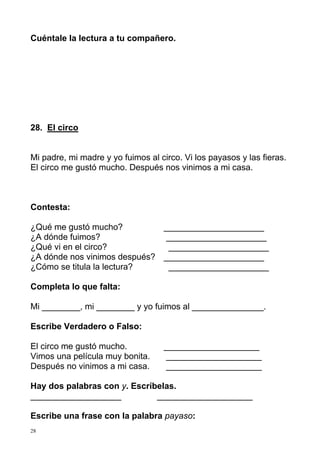 Cuéntale la lectura a tu compañero. 
28. El circo 
Mi padre, mi madre y yo fuimos al circo. Vi los payasos y las fieras. 
El circo me gustó mucho. Después nos vinimos a mi casa. 
Contesta: 
¿Qué me gustó mucho? _____________________ 
¿A dónde fuimos? _____________________ 
¿Qué vi en el circo? _____________________ 
¿A dónde nos vinimos después? _____________________ 
¿Cómo se titula la lectura? _____________________ 
Completa lo que falta: 
Mi ________, mi ________ y yo fuimos al _______________. 
Escribe Verdadero o Falso: 
El circo me gustó mucho. ____________________ 
Vimos una película muy bonita. ____________________ 
Después no vinimos a mi casa. ____________________ 
Hay dos palabras con y. Escríbelas. 
___________________ ____________________ 
Escribe una frase con la palabra payaso: 
28 
 
