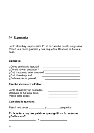 34. El pescador 
Junto al río hay un pescador. En el anzuelo ha puesto un gusano. 
Pescó tres peces grandes y dos pequeños. Después se fue a su 
casa. 
Contesta: 
¿Cómo se titula la lectura? ___________________________ 
¿Dónde hay un pescador? __________________________ 
¿Qué ha puesto en el anzuelo? _________________________ 
¿Qué hizo después? ___________________________ 
¿Cuántos peces pescó? _________________________ 
Escribe Verdadero o Falso: 
Junto al mar hay un pescador. _____________________ 
Después se fue a su casa. _____________________ 
Pescó ocho peces. _____________________ 
Completa lo que falta: 
Pescó tres peces ___________ y _________ pequeños. 
En la lectura hay dos palabras que significan lo contrario. 
¿Cuáles son?. 
___________________ y ___________________ 
34 
 