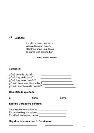 45 
45. La plaza 
La plaza tiene una torre, 
la torre tiene un balcón, 
el balcón tiene una dama, 
la dama una blanca flor. 
Autor: Antonio Machado. 
Contesta: 
¿Qué tiene la plaza? ______________________ 
¿Qué hay en la torre? ______________________ 
¿Qué hay en el balcón? ______________________ 
¿Quién tiene una blanca flor? ______________________ 
¿Quién escribió esta poesía? ______________________ 
Completa lo que falta: 
El ______________ tiene _______________ dama. 
Escribe Verdadero o Falso: 
La plaza tiene una fuente. ____________________ 
En la torre hay un balcón. ____________________ 
En el balcón hay un perro. ___________________ 
Hay dos palabras con b. Escríbelas. 
____________________ ____________________ 
 