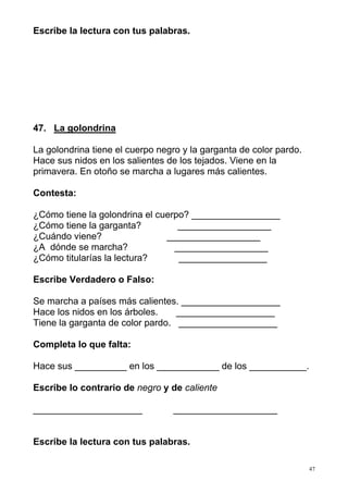 47 
Escribe la lectura con tus palabras. 
47. La golondrina 
La golondrina tiene el cuerpo negro y la garganta de color pardo. 
Hace sus nidos en los salientes de los tejados. Viene en la 
primavera. En otoño se marcha a lugares más calientes. 
Contesta: 
¿Cómo tiene la golondrina el cuerpo? _________________ 
¿Cómo tiene la garganta? __________________ 
¿Cuándo viene? __________________ 
¿A dónde se marcha? __________________ 
¿Cómo titularías la lectura? _________________ 
Escribe Verdadero o Falso: 
Se marcha a países más calientes. ___________________ 
Hace los nidos en los árboles. ___________________ 
Tiene la garganta de color pardo. ___________________ 
Completa lo que falta: 
Hace sus __________ en los ____________ de los ___________. 
Escribe lo contrario de negro y de caliente 
_____________________ ____________________ 
Escribe la lectura con tus palabras. 
 