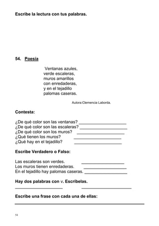 Escribe la lectura con tus palabras. 
54. Poesía 
54 
Ventanas azules, 
verde escaleras, 
muros amarillos 
con enredaderas, 
y en el tejadillo 
palomas caseras. 
Autora:Clemencia Laborda. 
Contesta: 
¿De qué color son las ventanas? ____________________ 
¿De qué color son las escaleras? ____________________ 
¿De qué color son los muros? ____________________ 
¿Qué tienen los muros? ____________________ 
¿Qué hay en el tejadillo? ____________________ 
Escribe Verdadero o Falso: 
Las escaleras son verdes. __________________ 
Los muros tienen enredaderas. __________________ 
En el tejadillo hay palomas caseras. __________________ 
Hay dos palabras con v. Escríbelas. 
____________________ _____________________ 
Escribe una frase con cada una de ellas: 
 