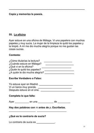 ______________________________________________________ 
55 
Copia y memoriza la poesía. 
55. La oficina 
Ayer estuve en una oficina de Málaga. Vi una papelera con muchos 
papeles y muy sucia. La mujer de la limpieza le quitó los papeles y 
la limpió. A mí me dio mucha alegría porque no me gustan las 
cosas sucias. 
Contesta: 
¿Cómo titularías la lectura? ____________________ 
¿Cuándo estuve en Málaga? ____________________ 
¿Qué vi en la oficina? _____________________ 
¿Quién le quitó los papeles? _____________________ 
¿A quién le dio mucha alegría? _____________________ 
Escribe Verdadero o Falso: 
Yo estuve ayer en Madrid. ________________________ 
Vi un barco muy grande. ________________________ 
Después estuve en el cine. ________________________ 
Completa lo que falta: 
Ayer __________ en una ___________ de _________ 
Hay dos palabras con m antes de p. Escríbelas. 
___________________ _____________________ 
¿Qué es lo contrario de sucia? 
Lo contrario de sucia es _____________. 
 