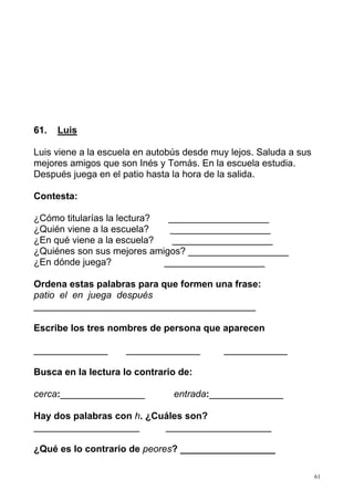 61 
61. Luis 
Luis viene a la escuela en autobús desde muy lejos. Saluda a sus 
mejores amigos que son Inés y Tomás. En la escuela estudia. 
Después juega en el patio hasta la hora de la salida. 
Contesta: 
¿Cómo titularías la lectura? ___________________ 
¿Quién viene a la escuela? ___________________ 
¿En qué viene a la escuela? ___________________ 
¿Quiénes son sus mejores amigos? ___________________ 
¿En dónde juega? ___________________ 
Ordena estas palabras para que formen una frase: 
patio el en juega después 
__________________________________________ 
Escribe los tres nombres de persona que aparecen 
______________ ______________ ____________ 
Busca en la lectura lo contrario de: 
cerca:________________ entrada:______________ 
Hay dos palabras con h. ¿Cuáles son? 
____________________ ____________________ 
¿Qué es lo contrario de peores? __________________ 
 