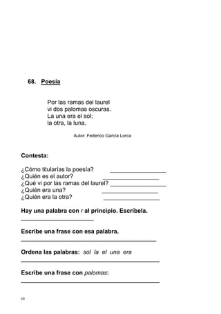 68 
68. Poesía 
Por las ramas del laurel 
vi dos palomas oscuras. 
La una era el sol; 
la otra, la luna. 
Autor: Federico García Lorca 
Contesta: 
¿Cómo titularías la poesía? _________________ 
¿Quién es el autor? _________________ 
¿Qué vi por las ramas del laurel? _________________ 
¿Quién era una? _________________ 
¿Quién era la otra? _________________ 
Hay una palabra con r al principio. Escríbela. 
______________________ 
Escribe una frase con esa palabra. 
_________________________________________ 
Ordena las palabras: sol la el una era 
__________________________________________ 
Escribe una frase con palomas: 
__________________________________________ 
 