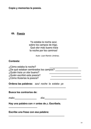 69 
Copia y memoriza la poesía. 
69. Poesía 
Ya estaba la noche azul, 
sobre los campos de trigo. 
Qué olor más bueno traía 
la noche por los caminos! 
Autor: Juan Ramón Jiménez. 
Contesta: 
¿Cómo estaba la noche? _____________________ 
¿De qué estaban sembrados los campos? ___________________ 
¿Quién traía un olor bueno? _______________________ 
¿Quién escribió esta poesía? ______________________ 
¿Cómo titularías la poesía? _______________________ 
Ordena las palabras: azul noche la estaba ya 
__________________________________________ 
Busca los contrarios de: 
malo:________________ día:________________ 
Hay una palabra con m antes de p. Escríbela. 
_____________________ 
Escribe una frase con esa palabra: 
_________________________________________ 
 