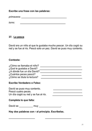 37
Escribe una frase con las palabras:
primavera: _________________________________
torre: _________________________________
37. La pesca
David era un niño al que le gustaba mucho pescar. Un día cogió su
red y se fue al río. Pescó solo un pez. David se puso muy contento.
Contesta:
¿Cómo se llamaba el niño? ______________________________
¿Qué le gustaba a David? _______________________________
¿A dónde fue un día David? ______________________________
¿Cuántos peces pescó? _____________________________
¿Cómo se titula la lectura? ______________________________
Escribe Verdadero o Falso:
David se puso muy contento. _____________________
Pescó cuatro peces. _____________________
Un día cogió su red y se fue al río. ______________________
Completa lo que falta:
David se __________ muy ________________.
Hay dos palabras con r al principio. Escríbelas.
___________________ ___________________
 