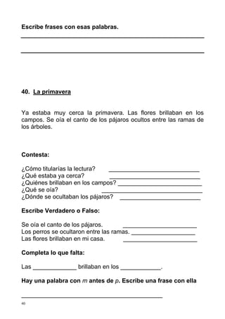 40
Escribe frases con esas palabras.
40. La primavera
Ya estaba muy cerca la primavera. Las flores brillaban en los
campos. Se oía el canto de los pájaros ocultos entre las ramas de
los árboles.
Contesta:
¿Cómo titularías la lectura? ___________________________
¿Qué estaba ya cerca? ___________________________
¿Quiénes brillaban en los campos? _________________________
¿Qué se oía? ______________________________
¿Dónde se ocultaban los pájaros? ________________________
Escribe Verdadero o Falso:
Se oía el canto de los pájaros. ______________________
Los perros se ocultaron entre las ramas. ___________________
Las flores brillaban en mi casa. ______________________
Completa lo que falta:
Las _____________ brillaban en los ____________.
Hay una palabra con m antes de p. Escribe una frase con ella
__________________________________________
 