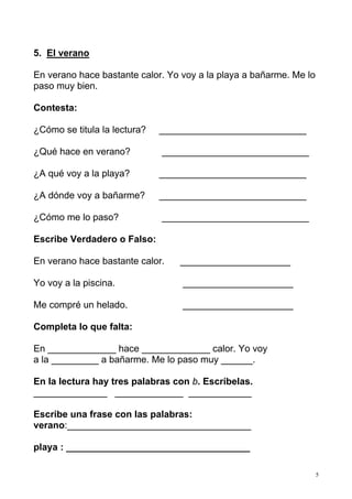 5
5. El verano
En verano hace bastante calor. Yo voy a la playa a bañarme. Me lo
paso muy bien.
Contesta:
¿Cómo se titula la lectura? ____________________________
¿Qué hace en verano? ____________________________
¿A qué voy a la playa? ____________________________
¿A dónde voy a bañarme? ____________________________
¿Cómo me lo paso? ____________________________
Escribe Verdadero o Falso:
En verano hace bastante calor. _____________________
Yo voy a la piscina. _____________________
Me compré un helado. _____________________
Completa lo que falta:
En _____________ hace _____________ calor. Yo voy
a la _________ a bañarme. Me lo paso muy ______.
En la lectura hay tres palabras con b. Escríbelas.
______________ _____________ ____________
Escribe una frase con las palabras:
verano:___________________________________
playa : ___________________________________
 