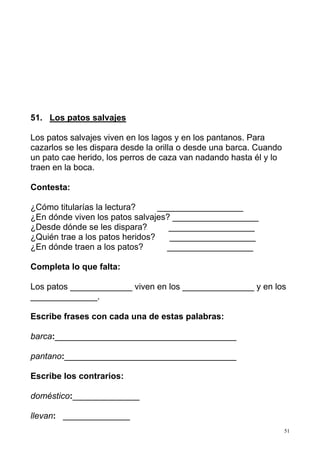51
51. Los patos salvajes
Los patos salvajes viven en los lagos y en los pantanos. Para
cazarlos se les dispara desde la orilla o desde una barca. Cuando
un pato cae herido, los perros de caza van nadando hasta él y lo
traen en la boca.
Contesta:
¿Cómo titularías la lectura? __________________
¿En dónde viven los patos salvajes? __________________
¿Desde dónde se les dispara? __________________
¿Quién trae a los patos heridos? __________________
¿En dónde traen a los patos? __________________
Completa lo que falta:
Los patos _____________ viven en los _______________ y en los
______________.
Escribe frases con cada una de estas palabras:
barca:______________________________________
pantano:____________________________________
Escribe los contrarios:
doméstico:______________
llevan: ______________
 