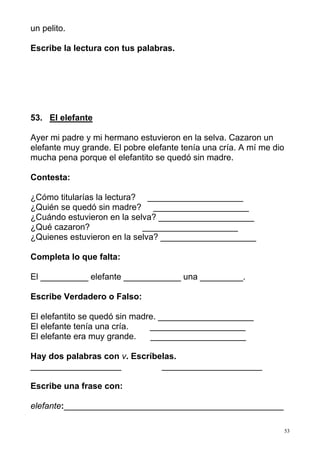 53
un pelito.
Escribe la lectura con tus palabras.
53. El elefante
Ayer mi padre y mi hermano estuvieron en la selva. Cazaron un
elefante muy grande. El pobre elefante tenía una cría. A mí me dio
mucha pena porque el elefantito se quedó sin madre.
Contesta:
¿Cómo titularías la lectura? ____________________
¿Quién se quedó sin madre? ____________________
¿Cuándo estuvieron en la selva? ____________________
¿Qué cazaron? ____________________
¿Quienes estuvieron en la selva? ____________________
Completa lo que falta:
El __________ elefante ____________ una _________.
Escribe Verdadero o Falso:
El elefantito se quedó sin madre. ____________________
El elefante tenía una cría. ____________________
El elefante era muy grande. ____________________
Hay dos palabras con v. Escríbelas.
___________________ _____________________
Escribe una frase con:
elefante:______________________________________________
 