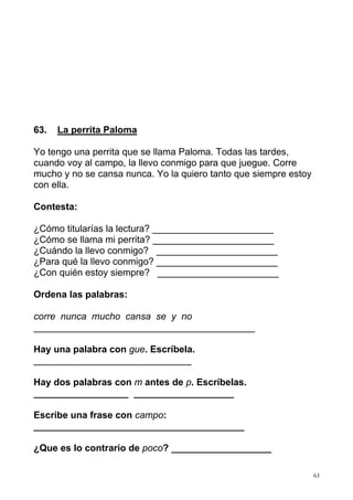 63
63. La perrita Paloma
Yo tengo una perrita que se llama Paloma. Todas las tardes,
cuando voy al campo, la llevo conmigo para que juegue. Corre
mucho y no se cansa nunca. Yo la quiero tanto que siempre estoy
con ella.
Contesta:
¿Cómo titularías la lectura? _______________________
¿Cómo se llama mi perrita? _______________________
¿Cuándo la llevo conmigo? _______________________
¿Para qué la llevo conmigo? _______________________
¿Con quién estoy siempre? _______________________
Ordena las palabras:
corre nunca mucho cansa se y no
__________________________________________
Hay una palabra con gue. Escríbela.
______________________________
Hay dos palabras con m antes de p. Escríbelas.
__________________ ___________________
Escribe una frase con campo:
________________________________________
¿Que es lo contrario de poco? ___________________
 