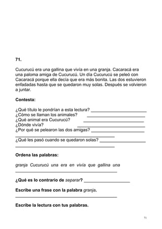 71
71.
Cucurucú era una gallina que vivía en una granja. Cacaracá era
una paloma amiga de Cucurucú. Un día Cucurucú se peleó con
Cacaracá porque ella decía que era más bonita. Las dos estuvieron
enfadadas hasta que se quedaron muy solas. Después se volvieron
a juntar.
Contesta:
¿Qué título le pondrían a esta lectura? _______________________
¿Cómo se llaman los animales? ________________________
¿Qué animal era Cucurucú? _________________________
¿Dónde vivía? ____________________________
¿Por qué se pelearon las dos amigas? ______________________
_________________________________________
¿Qué les pasó cuando se quedaron solas? ___________________
_________________________________________
Ordena las palabras:
granja Cucurucú una era en vivía que gallina una
__________________________________________
¿Qué es lo contrario de separar? ___________________
Escribe una frase con la palabra granja.
__________________________________________
Escribe la lectura con tus palabras.
 