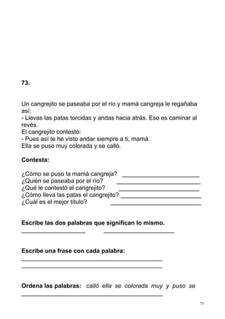 73
73.
Un cangrejito se paseaba por el río y mamá cangreja le regañaba
así:
- Llevas las patas torcidas y andas hacia atrás. Eso es caminar al
revés.
El cangrejito contestó:
- Pues así te he visto andar siempre a ti, mamá.
Ella se puso muy colorada y se calló.
Contesta:
¿Cómo se puso la mamá cangreja? _______________________
¿Quién se paseaba por el río? _________________________
¿Qué le contestó el cangrejito? ________________________
¿Cómo lleva las patas el cangrejito? ________________________
¿Cuál es el mejor título? ___________________________
Escribe las dos palabras que significan lo mismo.
___________________ _____________________
Escribe una frase con cada palabra:
__________________________________________
__________________________________________
Ordena las palabras: calló ella se colorada muy y puso se
__________________________________________
 